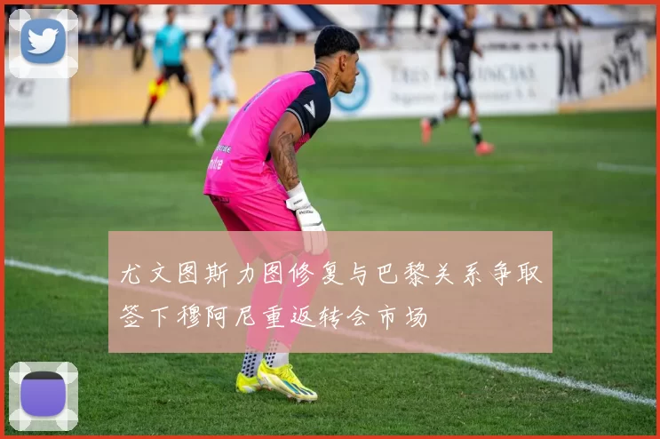 尤文图斯力图修复与巴黎关系争取签下穆阿尼重返转会市场