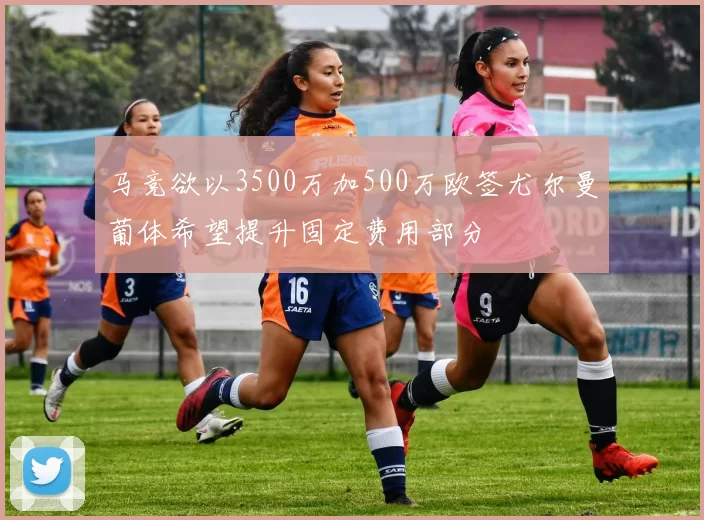 马竞欲以3500万加500万欧签尤尔曼葡体希望提升固定费用部分