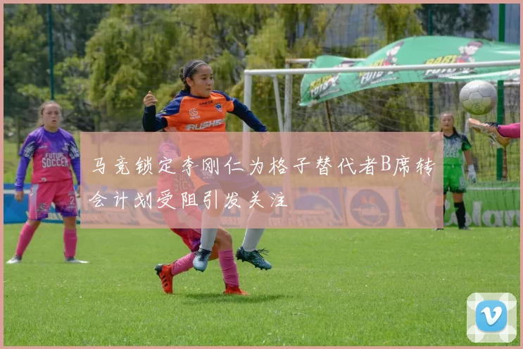 马竞锁定李刚仁为格子替代者B席转会计划受阻引发关注