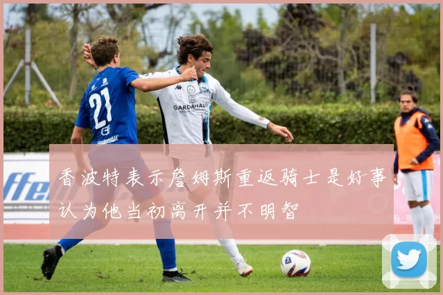 香波特表示詹姆斯重返骑士是好事认为他当初离开并不明智